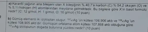 a) Karanfil yağinin ana olan X bileşiginin %  40,7'si karbon (C)%  54,2 oksijen (0) ve
% 5,1'i hidrojen (H) atomlarindan meydana gelmektedir . Bu bilgilere gore X'in basit formulu
nedir? (C:12g/mol,H:1g/mol,O:16g/mol) (10 puan)
b) Gümuş elementi iki izotoptan oluşur. (}^107_(47)Ag "Un kütlesi 106,906 akb ve ()^109_{47)Ag un
kútlesi 108,905akb'dir
Gümuşun ortalame atom kútlesi 107,868 akb olduğuna gòre
(}^107_{47)Ag
izotopunun doğada bulunma yúzdesi nedir? (10 puan)