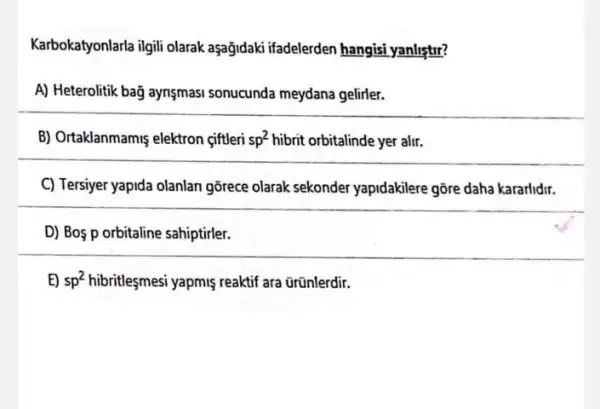 Karbokatyonlarla ilgili olarak aşağjdaki ifadelerden hangisi yanlistir?
A) Heterolitik bağ aynşmasi sonucunda meydana gelirler.
B) Ortaklanmamis elektron ciftleri sp^2 hibrit orbitalinde yer alir.
C) Tersiyer yapida olanlan gôrece olarak sekonder yapidakilere gõre daha kararlidir.
D) Bos p orbitaline sahiptirler.
E) sp^2 hibritleşmesi yapmiş reaktif ara ũrünlerdir.