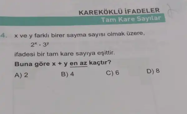 KARE KOKLU IFAD ELER
4. x ve y farkl birer sayma sayisi olmak ủzere,
2^xcdot 3^y
ifadesi bir tam kare saylya esittir.
Buna gore x+y en az kaçtir?
A) 2
B) 4
C) 6
D) 8