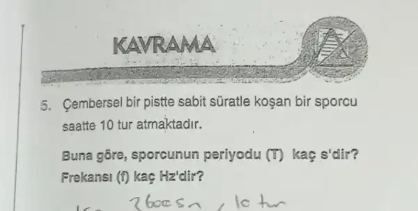 KAVR A
5. Cembersel bir pistte sabit süratle koşan bir sporcu
saatte 10 tur atmaktadir.
Buna gōre, sporcunun periyodu (F) kaç s'dir?
Frekansi (f) kaç Hz'dir?