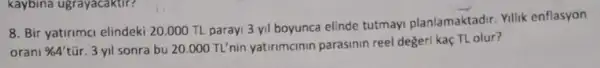 kaybina ugrayacaktir?
8. Bir yatirima elindeki 20.000 TL paray 3 yil boyunca elinde tutmayi planlamaktadir Yillik enflasyon
oran % 4'
tũr. 3 yil sonra bu 20.000 TL'nin yatirmcinin parasinin reel değeri kaç TL olur?