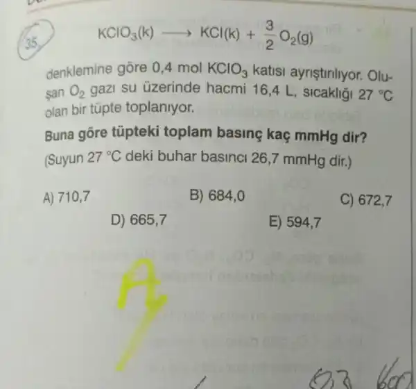 KClO_(3)(k)arrow KCl(k)+(3)/(2)O_(2)(g)
denklemine gore 0,4 mol KClO_(3) katisi ayriştinliyor. Olu-
san O_(2) gazi su üzerinde hacmi 16,4 L , sicakligi 27^circ C
olan bir tüpte toplanlyor.
Buna gore túpteki toplam basing kaç mmHg dir?
(Suyun 27^circ C deki buhar basinci 26 ,7 mmHg dir.)
A) 710,7
B) 684 , O
C) 672,7
D) 665,7
E) 594