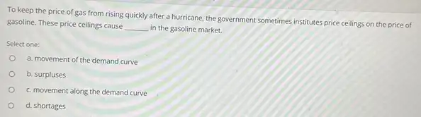 To keep the price of gas from rising quickly after a hurricane, the government sometimes institutes price ceilings on the price of
gasoline. These price ceilings cause
__ in the gasoline market.
Select one:
a. movement of the demand curve
b. surpluses
c. movement along the demand curve
d. shortages