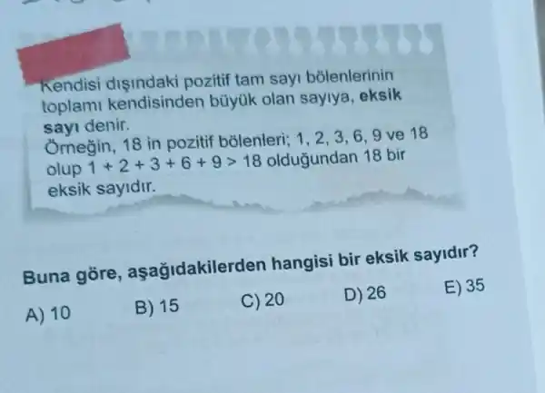 Kendisi pozitif tam sayi bolenlerinin
toplami kendisinden büyúk olan sayiya eksik
sayi denir.
Ornegin, 18 in pozitif bõlenleri; 1, 23,6,9 ve 18
olup 1+2+3+6+9gt 18 olduğundan 18 bir
eksik sayidir.
Buna gore , aşağidakilerden hangisi bir eksik sayidir?
E) 35
A) 10
B) 15
C) 20
D) 26