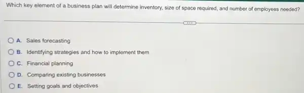 Which key element of a business plan will determine inventory, size of space required, and number of employees needed?
A. Sales forecasting
B. Identifying strategies and how to implement them
C. Financial planning
D. Comparing existing businesses
E. Setting goals and objectives