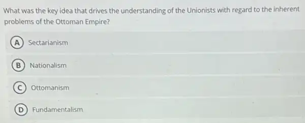 What was the key idea that drives the understanding of the Unionists with regard to the inherent
problems of the Ottoman Empire?
A Sectarianism
B Nationalism
C Ottomanism
D Fundamentalism