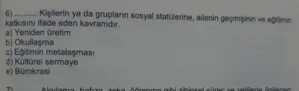 __
Kişilerin ya da gruplarin sosyal statulerine , ailenin geçmişinin ve egitimin
katkisini ifade eden kavramdir.
a) Yeniden Gretim
b) Okullaşma
c) Eğitimin metalaşmasi
d) Kültúrel sermaye
e) Bürokrasi