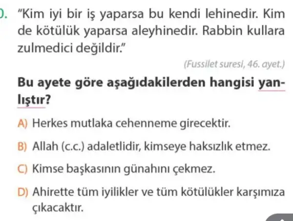 ). "Kim iyi bir is yaparsa bu kendi lehinedir . Kim
de kotuluk yapars a aleyhined lir. Rabbin kullara
zulmedici degildir."
(Fussilet suresi, 46 ayet.)
Bu ayete lerden hangisi yan-
listir?
A) Herkes mutlaka cehennem le girecektir.
B) Allah (c c.) adaletlidir,kimseye haksizlik etmez.
C) Kimse baskasinin günahini cekmez.
D) Ahirette túm iyilikler ve tủm karşimiza
çikacaktir.