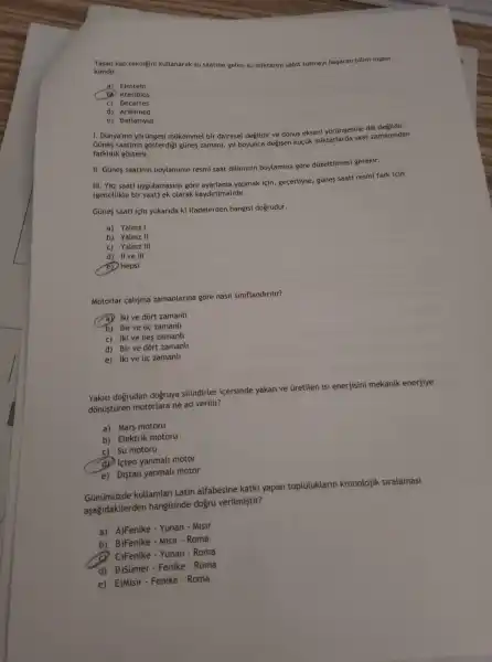 kimdir. kap teknigini kullanarak su saatine gelen su miktarin sabit tutmayi basaran bilim insam
a) Einstein
(b) Ktesibios
c) Decartes
d) Arshimed
e) Batlamyus
1. Dünya'nin yorüngesi múkemmel bir dairesel degildir ve dōnüs ekseni yorüngesine dik değildir.
Günes saatinin gôsterdigi günes zamani, yil boyunca degisen küçik miktarlard a saat zamanindan
farklilik gosterir.
II. Günes saatinin boylaminin resmi saat diliminin boylamina gõre dúzeltilmesi gerekir.
III. Yaz saati uygulamasina gồre ayarlama yapmak için , gecerliyse, günes saati resmi fark için
(genellikle bir saat) ek olarak kaydinimalidir.
Günes saati icin yukarida ki ifadelerden hangisi dogrudur.
a) Yalniz I
b) Yalniz II
C) Yalniz III
d) II ve III
(e) Hepsi
Motorlar calisma zamanlarina gore nasil siniflandinlir?
(a) iki ve dort zamanl
b) Bir ve tic zamanll
c) iki ve bes zamanll
d) Bir ve dòrt zamanll
e) Iki ve tic zamanll
Yakiti doğrudan dogruya silindirler içersinde yakan ve Gretilen isi enerjisini mekanik enerjiye
dõnüştüren motorlara ne ad veritir?
a) Mars motoru
b) Elektrik motoru
C) Su motoru
d. Icten yanmali motor
e) Distan yanmali motor
Günümüzde kullanilan Latin alfabesine katki yapan topluluklarin kronolojik siralamasi
aşağidakilerden hangisinde dogru verilmiştir?
a) A)Fenike - Yunan Misir
b) B)Fenike - Misir - Roma
C)Fenike - Yunan - Roma
d) D)Sümer-Fenike - Roma
e) E)Misir-Fenike - Roma