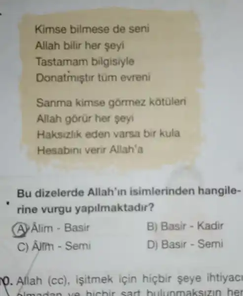 Kimse bilmese de seni
Allah bilir her seyi
Tastamam bilgisiyle
Donatmiştir tũm evreni
Sanma kimse górmez kotuleri
Allah gorür her seyi
Haksizlik eden varsa bir kula
Hesabini verir Allah'a
Bu dizelerde Allah'in isimlerind en hangile-
rine vurgu yapilmak tadir?
(A) Âlim -Basir
B) Basir - Kadir
C) Alm - Semi
D) Basir - Semi
)0. Allah (cc) , isitmek için hicbir seye ihtiyac
blmodan ve hichir sart bulunmaksizin her