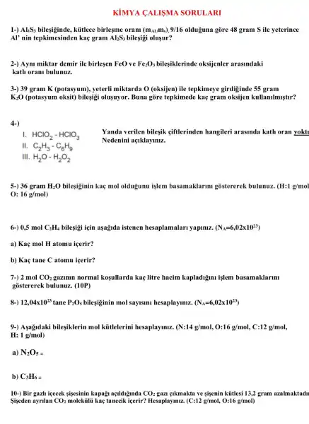 KiMYA CALISMA SORULARI
1-) Al_(2)S_(3)	kitlece birlesme oranl (m_(Al)/m_(s)),9/16 olduguna gòre 48 gram S ile yeterince
Al' nin tepkimesinder I kaç gram Al_(2)S_(3) bileşigi oluşur?
2-) Aymi miktar demir ile birlesen FeO ve Fe_(2)O_(3) bilesiklerinde oksijenler arasindaki
kath orani bulunuz.
3-) 39 gram K (potasyum), yeterli miktarda O (oksijen)ile tepkimeye girdiginde 55 gram
K_(2)O (potasyum oksit) bileşigi oluşuyor.Buna gore tepkimede kaç gram oksijen kullanilmiştur?
4-)
I HClO_(2)-HClO_(3)
Yanda verilen bileşik giftlerinden hangileri arasinda kath oran yokt
Nedenini açlklaymiz.
II C_(2)H_(3)-C_(6)H_(9)
11 H_(2)O-H_(2)O_(2)
5-) 36 gram H_(2)O bileşiginin kaç mol oldugunu işlem basamaklarm gostererek bulunuz. (H:1g/mol
0: 16g/mol
6-) 0,5 mol C_(2)H_(4) bileşigi için aşagnda istenen hesaplamalari yapiniz. (N_(A)=6,02times 10^23)
a) Kaç mol H atomu icerir?
b) Kaç tane C atomu icerir?
7-) 2 mol CO_(2) gazimin normal kosullarda kaç litre hacim kapladigini işlem basamaklarm
gostererek bulunuz . (10P)
8-) 12,04times 10^23 tane P_(2)O_(5) bilesiginin mol saylsini hesaplayiniz. (N_(A)=6,02times 10^23)
9-) Aşagldaki bileşiklerin mol kittlelerini hesaplayiniz. (N:14g/mol,O:16g/mol,C:12g/mol
H: 1g/mol
a) N_(2)O_(5)=
b) C_(3)H_(6)=
10-) Bir gazh icecek sisesinin kapagi açlldiginda CO_(2) gazi elkmakta ve sigenin kútlesi 13,2 gram azalmaktadu
Sişeden ayrilan CO_(2)	kaç tanecik içerir?Hesaplaymiz. (C:12g/mol,O:16g/mol)