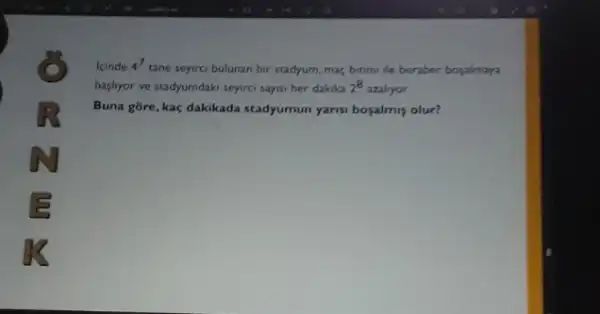 kinde 4^7
tane seyirci bulunan bir stadyum, mac, bitimi ile beraber bopalmaya
bashyor ve stadyumdaki seyirci sayisi her dakika 2^8 azaliyor.
Buna gore, kaç dakikada stadyumun yarisi boyalmiş olur?