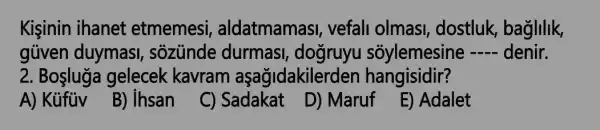 Kisinin ihanet etmemesi , aldatmamas!, vefall olmas!, dostluk, baglilik,
güven duymasi , sozunde durmasi , dogruyu sõylemesine __ denir.
2. Boşluga gelecek kavram aşağidakilerden hangisidir?
A) Kủfủv
B) ihsan
C) Sadakat
D) Maruf
E) Adalet