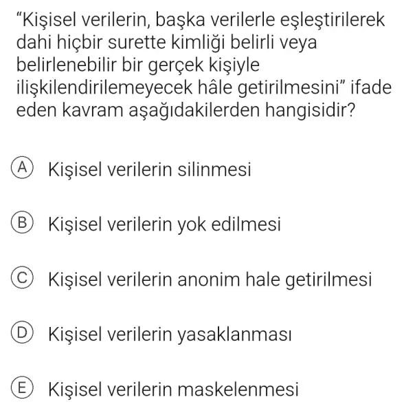 "Kisisel verilerin baska verilerle eşleştirilerek
dahi hiçbir surette kimligi belirli veya
belirlene bilir bir gerçek kisiyle
iliskilendirilen neyecek hâle getirilmesini "ifade
eden kavram aşağidakilerden hangisidir?
A Kisisel verilerin silinmesi
B Kisisel verilerin yok edilm esi
C Kisisel verilerin anonim hale getirilmesi
D Kisisel verilerin yas aklanmasi
E Kisisel verilerin m askelenm esi