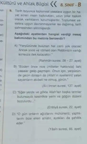 Kültùrù ve Ahlak Bilgisi 8. SINIF-B
9. Tanh boyunca toplumsal yasalara uygun bir ha-
yat suren insan topluluklan, uzun yillar toplum
olarak vartiklanni korumuslardir.Toplumsal ya-
salara uygun davranmayanlar ise dagilmis, tanh
sahnesinden Sinmislerdir.
Asagidaki ayetlerden hangisi verdigi mesai
bakimindan bu metinle benzerdir?
A) "Yeryuzunde bulunan her canh yok olacak!
Ancakytice ve comert olan Rabbinizin varliy
sonsuza dek kalacaktr."
(Rahmân suresi, 26-27 ayet)
B) Sizden once nice (milletler hakkinda) ilahi
yasalar gelip gepmistir Onun ipin, yeryuzun-
de gezin dolasin da (Allah) in ayettenini) yalan
sayanlann akibeti ne olmus, górün."
(A)-i Imran suresi, 197 ayet)
C) Eger yerde ve gókte Allah tan baska tannlar
bulunsaydi kesinlikle yerin ve gojun duzeni
bozulurdu __
(Enbiyd suresi, 22, ayet)
D) "O gùn onlann agizlanni muhurleriz:yaptik-
lanni bize ellen anlatir, ayaklan da sahitlik
eder."
(Yásin suresi, 65, ayet)