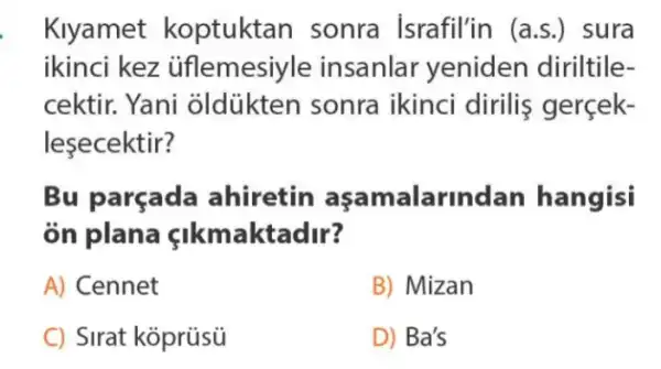 Klyamet koptuktan sonra israfil'in (a.s.)sura
ikinci kez üflemesiyle insanlar yeniden diriltile-
cektir. Yani oldükten sonra ikinci dirilis gerçek-
lesecektir?
Bu parçada ahiretin asamalarind an hangisi
òn plana sikmaktadir?
A) Cennet
B) Mizan
C) Sirat koprüsü
D) Ba's