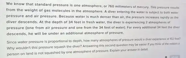 We know that standard pressure is one atmosphere, or 760 millimeters of mercury. This pressure results
from the weight of gas molecules in the atmosphere. A diver entering the water is subject to both water
pressure and air pressure. Because water is much denser than air, the pressure increases rapidly as the
diver descends: At the depth of 34 feet in fresh water the diver is experiencing 2 atmospheres of
pressure (one from air pressure and one from the 34 feet of water). For every additional 34 feet the diver
descends, he will be under an additional atmosphere of pressure.
Since water pressure is proportional to depth, how many atmospheres of pressure would a diver experience at 102 feet?
Why wouldn't this pressure squash the diver? Answering this second question may be easier if you think of the reason a
person on land is not squashed by one atmosphere of pressure Explain your answer in detail.