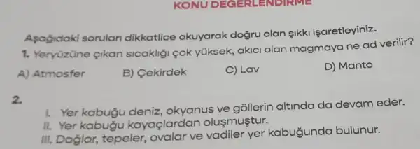 KONU DECH-LENDIAM =
Asagidaki sorulari dikkatlice okuyarak dogru olan IkkI işaretleyiniz.
1. Yeryüzüne çikan sicakliği çok yüksek, akici olan magmaya ne ad verilir?
A) Atmosfer
B) Cekirdek
C) Lav
D) Manto
2.
I. Yer kabugu deniz, okyanus ve gõllerin altinda da devam eder.
II. Yer kabugu kayaçlardan olusmuştur.
III. Daglar , tepeler, ovalar ve vadiler yer kabugunda bulunur.