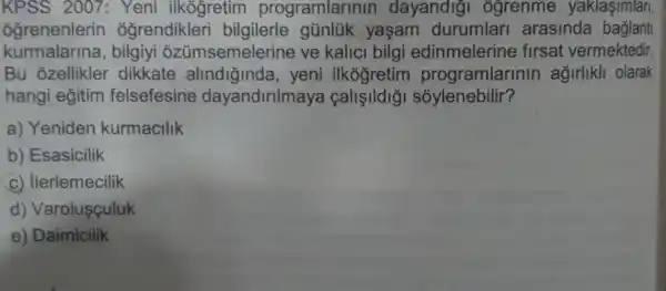 KPSS 2007 : Yeni ilkógretim programlarinin dayandigi ôgrenme yaklasimlari,
ôğrenenlerin ogrendikler bilgilerle günlük yasam durumlar arasinda baglant
kurmalarina , bilgiyi ozümsemelerine ve kalici bilgi edinmelerine firsat vermektedir.
Bu ozellikler dikkate alindiğinda , yeni ilkogretim programlarinin agirlikli olarak
hangi eğitim felsefesine dayandirilmaya callelldig sóylenebilir?
a) Yeniden kurmacilik
b) Esasicilik
c) llerlemecilik
d) Varolusçuluk
e) Daimicilik