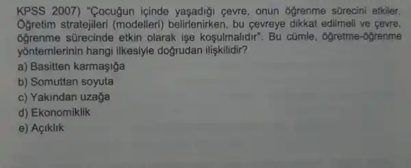 KPSS 2007)"Cocuğun icinde cevre, onun ogrenme sürecini etkiler.
Ogretim stratejileri (modelleri)belirlenirken , bu cevreye dikkat edilmeli ve cevre,
ogrenme sGrecinde etkin olarak ise kosulmalidir ". Bu cúmle , ogretme -ogrenme
yontemlerinin hangi ilkesiyle dogrudan ilişkilidir?
a) Basitten karmaşiğa
b) Somuttan soyuta
c) Yakindan uzaga
d) Ekonomiklik
e) Açiklik