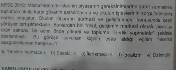 KPSS 2012:Mezunlarin niteliklerinin piyasanin gereksinimlerine yanit vermemesi
toplumda okula karşi güvenin sarsilmasina ve okulun işlevlerinin sorgulanmasina
neden olmustur . Okulun itibarinin sürmesi ve gelistirilmesi konusunda cesitli
gorüsler tartisilmaktadir Bunlardan biri "okul, gelişimin merkezi olmall piyasaya
ürün satmall , bir adim onde gitmeli ve topluma liderlik yapmalidir "seklinde
ozetlenmiştir . Bu gorüsü
savunan kisinin esas aldi'i egitim felsefesi
aşağidakilerden hangisidir?
a) Yeniden kurmacilik b) Esasicilik c) Ilerlemecilik d) Idealizm e) Daimicilik