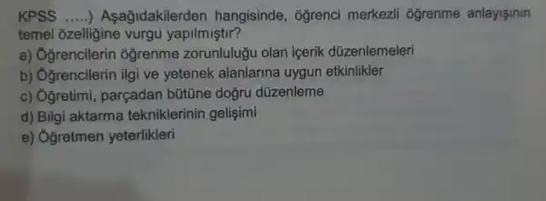 KPSS __ )Asağidakiler den hangisinde , ógrenci merkezli ôğrenme anlayisinin
temel ozelligine vurgu yapilmiştir?
a)Oğrencilerin ogrenme zorunlulugu olan icerik düzenlemeleri
b)Oğrencilerin ilgi ve yetenek alanlarina uygun etkinlikler
c) Ởgretimi parçadan bütüne dogru düzenleme
d) Bilgi aktarma tekniklerinin gelişimi
e) Ởgretmen yeterlikleri