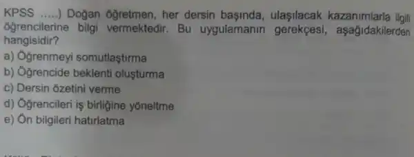 KPSS __ ) Dogan ôğretmen, her dersin başinda , ulasilacak kazanimlarla ilgili
ôgrencilerine bilgi vermektedir. Bu uygulamanin gerekçesi , aşağidakilerden
hangisidir?
a) Ogrenmeyi somutlaştirma
b) Ogrencide beklenti olusturma
c) Dersin ozetini verme
d) Ogrencileri is birligine yōneltme
e) Ôn bilgileri hatirlatma