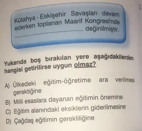 Kütahya -Eskisehir Savaşlari devam
__ deginilmiştir.
oplanan Maarif Kongresi'nde
Yukarida has birakilan yere a sagidakilerden
hangisi getirilirse uygun olmaz?
A) Ulkedeki
i egitim-ogretime ara verilmesi
gerektigine
B) Milli esaslara davanan egitimin onemine
C) Egitim alanindaki eksiklerin giderilmesine
D) Cagdas egitimin gerekliligine