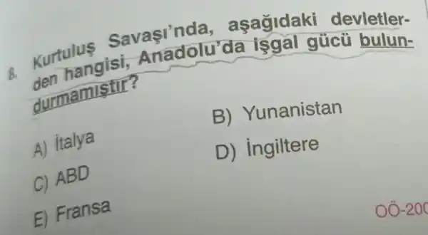 Kurtuangisi,Anadolu'da isgal gúcũ bulun-
Sav asinda, a sagidaki devletler-
durmamistil :
B) Yunanistan
A) italya
D ) ingiltere
C)ABD
E) Fransa
oo -200