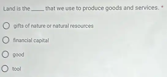 Land is the __ that we use to produce goods and services.
gifts of nature or natural resources
financial capital
good
tool