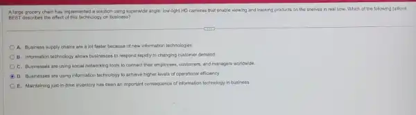 A large grocery chain has implemented a solution using superwide angle, low-light HD cameras that enable viewing and tracking products on the shelves in real time. Which of the following options
BEST describes the effect of this technology on business?
A. Business supply chains are a lot faster because of new information technologies.
B. Information technology allows businesses to respond rapidly to changing customer demand.
C. Businesses are using social networking tools to connect their employees customers, and managers worldwide.
D. Businesses are using information technology to achieve higher levels of operational efficiency.
E. Maintaining just-in-time inventory has been an important consequence of information technology in business.