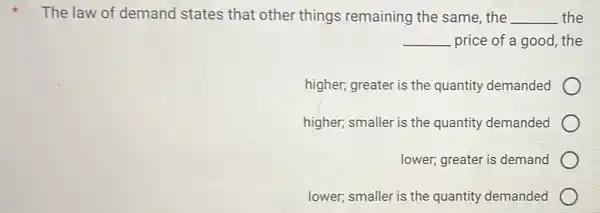 The law of demand states that other things remaining the same , the __ the
__ price of a good , the
higher; greater is the quantity demanded
higher; smaller is the quantity demanded
lower; greater is demand
lower; smaller is the quantity demanded