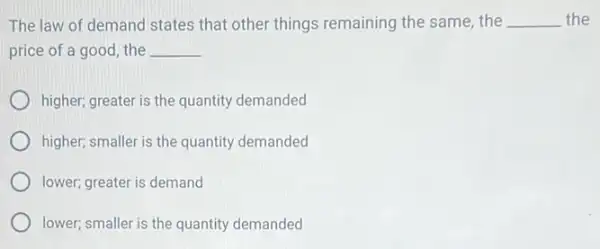 The law of demand states that other things remaining the same, the __ the
price of a good the __
higher; greater is the quantity demanded
higher; smaller is the quantity demanded
lower; greater is demand
lower; smaller is the quantity demanded