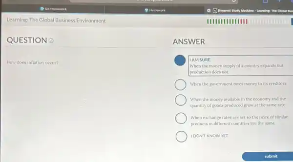 Learning: The Global Business Environment
QUESTION 0
How does inflation occur?
ANSWER
IAMSURE
When the money supply of a country expands but
production does not
When the government owes money to its creditors
When the money available in the economy and the
quantity of goods produced grow at the same rate
When exchange rates are set so the price of similar
products in different countries are the same
IDONTKNOWYET