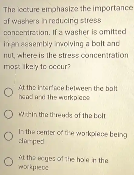 The lecture emphasize the importance
of washers in reducing stress
concentration. If a washer is omitted
in an assembly involving a bolt and
nut, where is the stress concentration
most likely to occur?
At the interface between the bolt
head and the workpiece
Within the threads of the bolt
In the center of the workpiece being
clamped
At the edges of the hole in the
workpiece