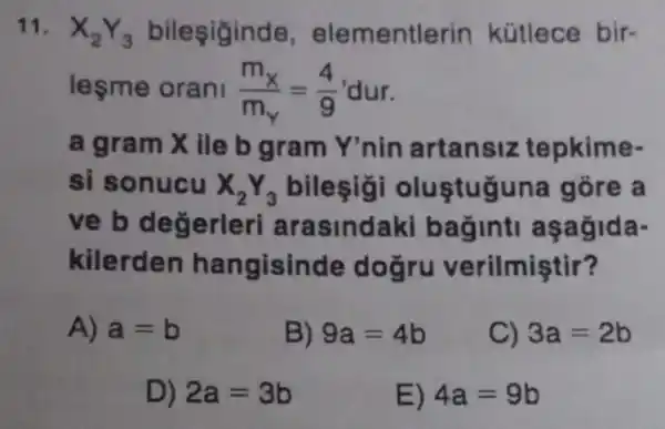 leşme orani (m_(x))/(m_(Y))=(4)/(9)'dur
a gram Xile b gram Y'nin artansiz tepkime
si sonucu X_(2)Y_(3) bilesig oluştuğuna gõre a
ve b deg erleri arasindaki bag inti aşagida-
kilerden ha ngisinde d oğru verilmiştir?
A) a=b
B) 9a=4b
C) 3a=2b
D) 2a=3b
E) 4a=9b