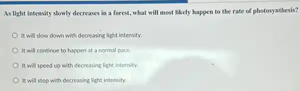 As light intensity slowly decreases in a forest , what will most likely happen to the rate of photosynthesis?
It will slow down with decreasing light intensity.
It will continue to happen at a normal pace.
It will speed up with decreasing light intensity.
It will stop with decreasing light intensity.