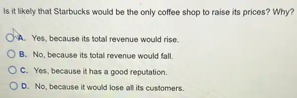 Is it likely that Starbucks would be the only coffee shop to raise its prices? Why?
A. Yes, because its total revenue would rise.
B. No, because its total revenue would fall.
C. Yes, because it has a good reputation.
D. No, because it would lose all its customers.