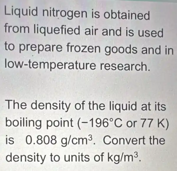 Liquid nitr ogen is obta ined
from liquefi ed air and is used
to prepare froze n goo ds an d in
low-tem perat ure re sear ch.
Th e den sity o f the liquid at its
boilin g point (-196^circ C or 77 K)
is 0.808g/cm^3 . Conve rt the
dens ity to unit s of kg/m^3