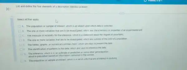 List and define the four elements of a descriptive statistics problem
Select all that apply
A. The population or sample of interest, which is an object upon which data is collected
B The one or more variables that are to be investigated, which are characteristics or properties of an experimental unit
The measure of reliability for the inference, which is a statement about the degree of uncertainty
The one or more variables that are to be investigated, which are subsets of the units of a population
The tables, graphs, or numerical summary tools which are ways to present the data
I
The identification of patterns in the data, which are ways to inference the data
G
The inference, which is is an estimate or prediction or some other generalization
about a population based on information contained in the sample
H. The population or sample of interest, which is a set of units that are of interest in studying