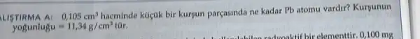 LISTIRMA A:0,105cm^3
hacminde klictik bir kurgun parçasinda ne kadar Pb atomu vardir?Kursunun
yogunlugu=11,34g/cm^3 túr