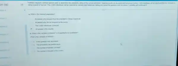on list
tion 4
stion 5
estion 6
estion?
uestion B
uestion 9
Question 10
Question 11
Polisters regularly conduct opinion polls to determine the popularity rating of the current president. Suppose a poll is to be conducted tomorrow in which 2,500 individuals will be asked whether the president is
doing a good or bad job. The 2500 individuals will be selected by random-digit telephone dialing and asked the question over the phone. Complete parts a through f
a. What is the relevant population?
All people who respond that the president is doing a good job
All people who do not respond to the survey
The 2500 individuals surveyed
All people in the country
b. What is the variable of interest? Is it quantitative or qualitative?
What is the variable of interest?
A. If the question was answered
B. The president's job performance
c The number of people surveyed
The number of people in the country