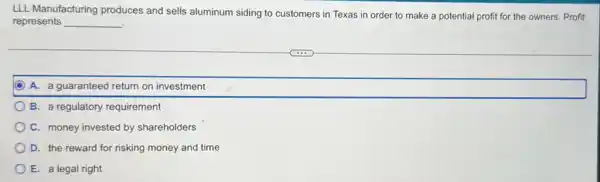 LLL Manufacturing produces and sells aluminum siding to customers in Texas in order to make a potential profit for the owners. Profit
represents __
A. a guaranteed return on investment
B. a regulatory requirement
C. money invested by shareholders
D. the reward for risking money and time
E. a legal right