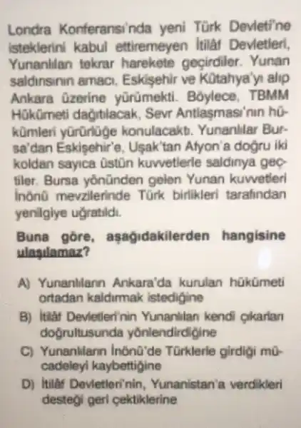 Londra Konferansinda yeni Türk Devleti'ne
Isteklerin kabul ettiremeyen Itilar Devletier!
Yunanlian tekrar harekete gecirdiler Yunan
saldinsinin amaci Eskisehir ve Kotahya'yi alip
Ankara Ozerine yōrümekti Boylece . TBMM
Hükümet dagitiacak . Sevr Antlasmasi'nin hồ.
komleri konulacakb Yunanlilar Bur-
sa'dan Eskisehir'e , Usak'tan Afyon'a dođru iki
koldan sayica Oston kuwetlerle saldinya geo
tiler. Bursa yonünden gelen Yunan kuwetleri
inono mevzilerind Türk birlikleri tarafindan
yenilgiye ugratildi.
Buna gore , asagidakil erden hangisine
ulasulamaz?
A) Yunanlilann Ankara'da kurulan hükümeti
ortadan kaldirmak istedigine
B) Itilat Devletlerinin Yunanlilan kendi cikarian
doorultusunda yonlendirdigine
C) Yunanlilann inona'de Türklerle girdigi mo
cadeleyi kaybettigine
D) Itilaf Devletleri'nin Yunanistan'a verdikleri