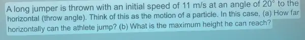 A long jumper is thrown with an initial speed of 11m/s at an angle of 20^circ  to the
horizontal (throw angle). Think of this as the motion of a particle. In this case, (a) How far
horizontally can the athlete jump? (b ) What is the maximum height he can reach?