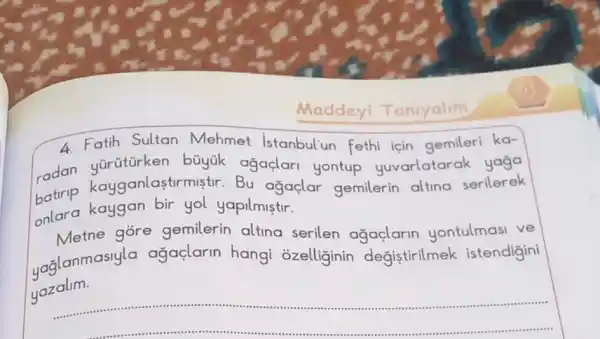 Maddeyi Taniyalim
4.Fatih Sultan Mehmet Istanbul'un fethi için gemileri ka-
radan kayganlastirmistir Bu agaçlar gemilerin altina serilerek
büyúk ağaçlari yontup yuvarlatar ak yaga
onlara kaygan bir yol yapilmistir.
Metne góre gemilerin altina serilen ağaçlarin yontulmasi ve
uaalanmasiyla agaçlarin hangi ozelliginin degistirilmek istendigini
yazalim.
__ ................................................................................