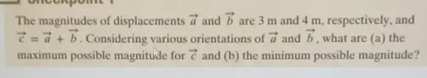 The magnitudes of displacements overrightarrow (a) and overrightarrow (b) are 3 m and 4 m, respectively and
overrightarrow (c)=overrightarrow (a)+overrightarrow (b) . Considering various orientations of overrightarrow (a) and overrightarrow (b) what are (a) the
maximum possible magnitude for overrightarrow (c) and (b) the minimum possible magnitude?