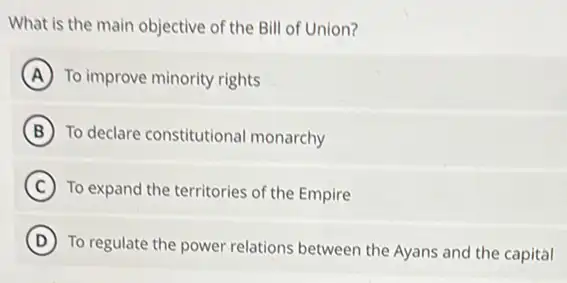 What is the main objective of the Bill of Union?
A To improve minority rights
B To declare constitutional monarchy
C To expand the territories of the Empire
D
To regulate the power relations between the Ayans and the capital