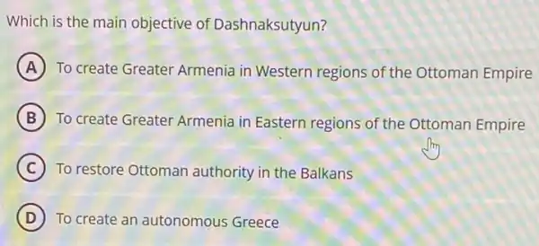 Which is the main objective of Dashnaksutyun?
A To create Greater Armenia in Western regions of the Ottoman Empire
B To create Greater Armenia in Eastern regions of the Ottoman Empire
C To restore Ottoman authority in the Balkans
D To create an autonomous Greece