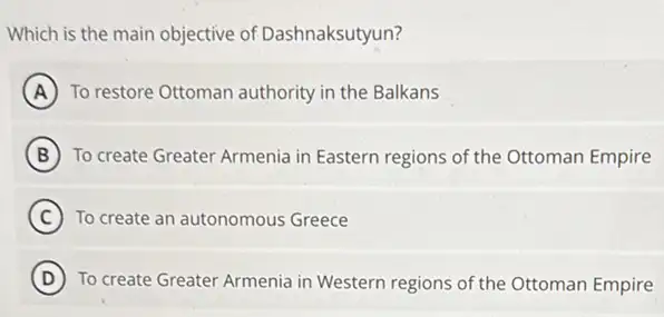 Which is the main objective of Dashnaksutyun?
A To restore Ottoman authority in the Balkans
B To create Greater Armenia in Eastern regions of the Ottoman Empire
C To create an autonomous Greece
a
D ) To create Greater Armenia in Western regions of the Ottoman Empire